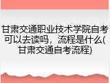 甘肃交通职业技术学院自考可以去读吗，流程是什么(甘肃交通自考流程)