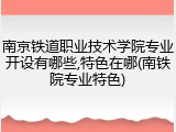 南京铁道职业技术学院专业开设有哪些,特色在哪(南铁院专业特色)