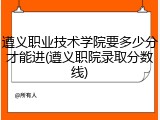 遵义职业技术学院要多少分才能进(遵义职院录取分数线)