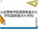 山东警察学院是国家重点大学吗(国家重点大学吗)