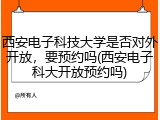 西安电子科技大学是否对外开放，要预约吗(西安电子科大开放预约吗)