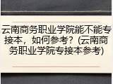 云南商务职业学院能不能专接本，如何参考？(云南商务职业学院专接本参考)
