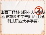 山西工程科技职业大学到毕业要花多少学费(山西工程科技职业大学学费)