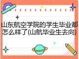 山东航空学院的学生毕业都怎么样了(山航毕业生去向)