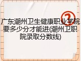 广东潮州卫生健康职业学院要多少分才能进(潮州卫职院录取分数线)