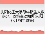 沈阳化工大学每年招生人数多少，政策变动如何(沈阳化工招生政策)