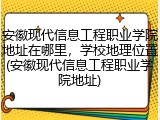 安徽现代信息工程职业学院地址在哪里，学校地理位置(安徽现代信息工程职业学院地址)
