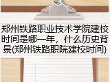 郑州铁路职业技术学院建校时间是哪一年，什么历史背景(郑州铁路职院建校时间)
