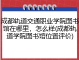 成都轨道交通职业学院图书馆在哪里，怎么样(成都轨道学院图书馆位置评价)