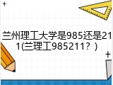 兰州理工大学是985还是211(兰理工985211？)