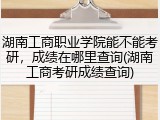 湖南工商职业学院能不能考研，成绩在哪里查询(湖南工商考研成绩查询)