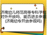 济南幼儿师范高等专科学校对外开放吗，能否进去参观(济南幼专开放参观吗)