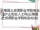 云南国土资源职业学院有出过什么知名人士吗(云南国土资源职业学院知名校友)
