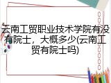 云南工贸职业技术学院有没有院士，大概多少(云南工贸有院士吗)