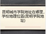 昆明城市学院地址在哪里，学校地理位置(昆明学院地址)