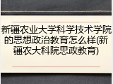 新疆农业大学科学技术学院的思想政治教育怎么样(新疆农大科院思政教育)