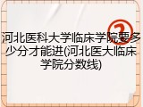 河北医科大学临床学院要多少分才能进(河北医大临床学院分数线)