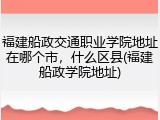 福建船政交通职业学院地址在哪个市，什么区县(福建船政学院地址)