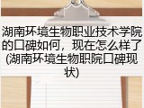 湖南环境生物职业技术学院的口碑如何，现在怎么样了(湖南环境生物职院口碑现状)