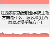 江西泰豪动漫职业学院主攻方向是什么，怎么样(江西泰豪动漫学院方向)