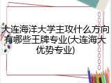 大连海洋大学主攻什么方向有哪些王牌专业(大连海大优势专业)