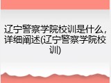 辽宁警察学院校训是什么，详细阐述(辽宁警察学院校训)