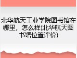 北华航天工业学院图书馆在哪里，怎么样(北华航天图书馆位置评价)