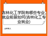 吉林化工学院有哪些专业，就业前景如何(吉林化工专业就业)