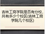 吉林工商学院是否有分校，共有多少个校区(吉林工商学院几个校区)
