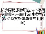 长沙商贸旅游职业技术学院毕业典礼一般什么时候举行(长沙商贸旅游毕业典礼时间)
