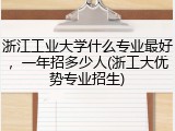 浙江工业大学什么专业最好，一年招多少人(浙工大优势专业招生)