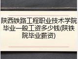 陕西铁路工程职业技术学院毕业一般工资多少钱(陕铁院毕业薪资)