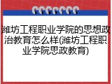 潍坊工程职业学院的思想政治教育怎么样(潍坊工程职业学院思政教育)