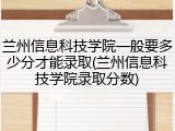兰州信息科技学院一般要多少分才能录取(兰州信息科技学院录取分数)