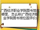 广西经济职业学院图书馆在哪里，怎么样(广西经济职业学院图书馆位置评价)
