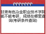 甘肃有色冶金职业技术学院能不能考研，成绩在哪里查询(考研条件查询)