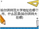 哈尔滨师范大学地址在哪个市，什么区县(哈尔滨师大在哪)