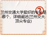 兰州交通大学最好的专业是哪个，详细阐述(兰州交大顶尖专业)