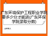 广东环境保护工程职业学院要多少分才能进(广东环保学院录取分数)