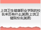 上饶卫生健康职业学院的校名来历有什么渊源(上饶卫健院校名渊源)