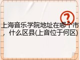 上海音乐学院地址在哪个市，什么区县(上音位于何区)