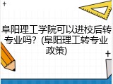 阜阳理工学院可以进校后转专业吗？(阜阳理工转专业政策)