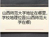 山西师范大学地址在哪里，学校地理位置(山西师范大学在哪)