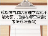 成都银杏酒店管理学院能不能考研，成绩在哪里查询(考研成绩查询)