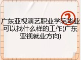 广东亚视演艺职业学院毕业可以找什么样的工作(广东亚视就业方向)