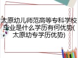 太原幼儿师范高等专科学校毕业是什么学历有何优势(太原幼专学历优势)