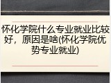 怀化学院什么专业就业比较好，原因是啥(怀化学院优势专业就业)