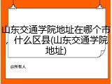 山东交通学院地址在哪个市，什么区县(山东交通学院地址)