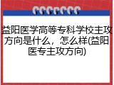 益阳医学高等专科学校主攻方向是什么，怎么样(益阳医专主攻方向)