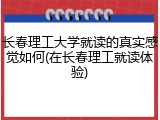 长春理工大学就读的真实感觉如何(在长春理工就读体验)